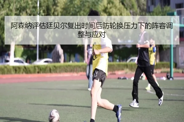 阿森纳评估廷贝尔复出时间后防轮换压力下的阵容调整与应对
