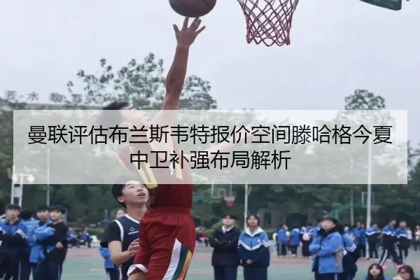 曼联评估布兰斯韦特报价空间滕哈格今夏中卫补强布局解析