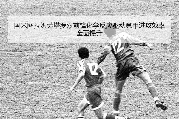 国米图拉姆劳塔罗双前锋化学反应驱动意甲进攻效率全面提升