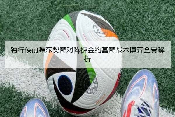 独行侠前瞻东契奇对阵掘金约基奇战术博弈全景解析