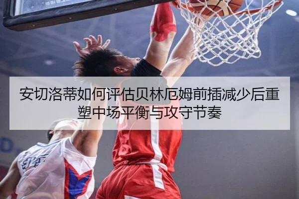 安切洛蒂如何评估贝林厄姆前插减少后重塑中场平衡与攻守节奏