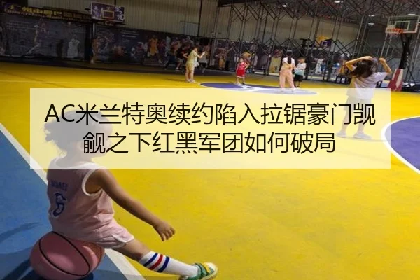 AC米兰特奥续约陷入拉锯豪门觊觎之下红黑军团如何破局