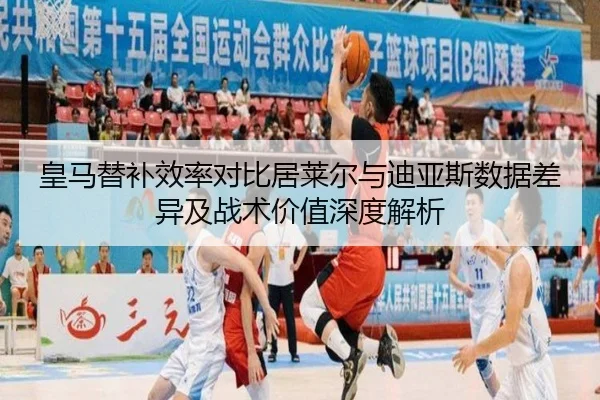 皇马替补效率对比居莱尔与迪亚斯数据差异及战术价值深度解析