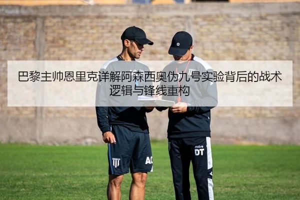 巴黎主帅恩里克详解阿森西奥伪九号实验背后的战术逻辑与锋线重构