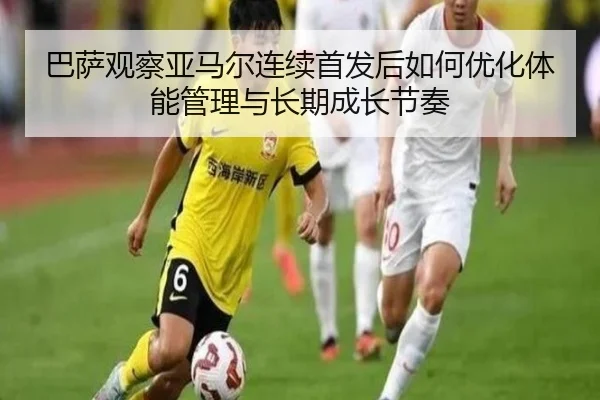 巴萨观察亚马尔连续首发后如何优化体能管理与长期成长节奏