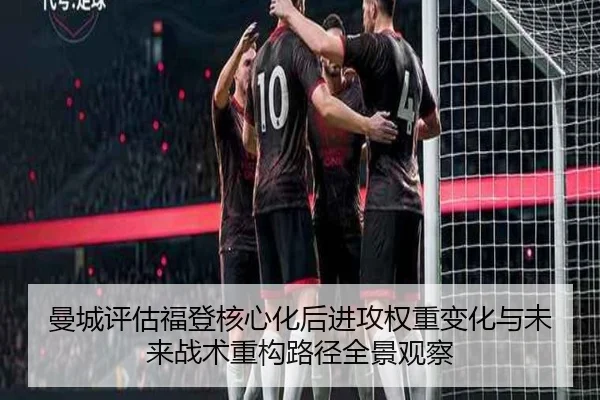 曼城评估福登核心化后进攻权重变化与未来战术重构路径全景观察
