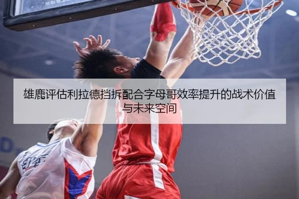 雄鹿评估利拉德挡拆配合字母哥效率提升的战术价值与未来空间
