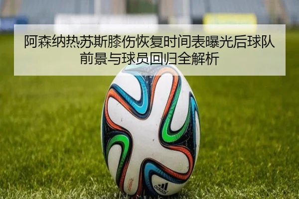 阿森纳热苏斯膝伤恢复时间表曝光后球队前景与球员回归全解析