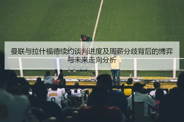 曼联与拉什福德续约谈判进度及周薪分歧背后的博弈与未来走向分析