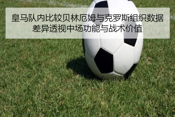 皇马队内比较贝林厄姆与克罗斯组织数据差异透视中场功能与战术价值