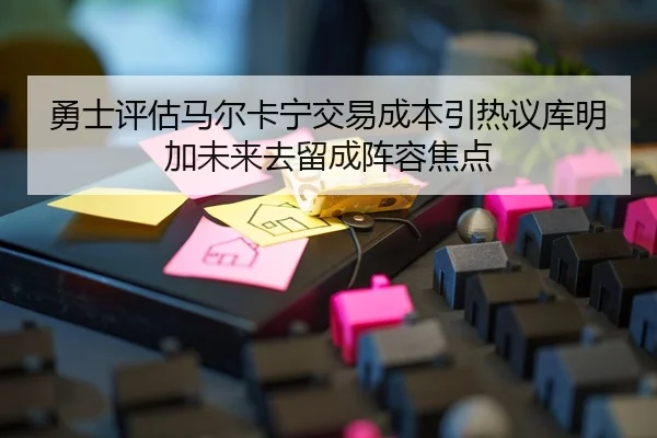 勇士评估马尔卡宁交易成本引热议库明加未来去留成阵容焦点