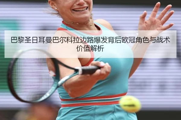 巴黎圣日耳曼巴尔科拉边路爆发背后欧冠角色与战术价值解析
