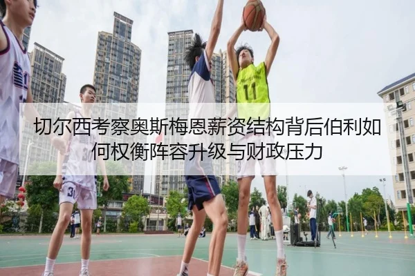 切尔西考察奥斯梅恩薪资结构背后伯利如何权衡阵容升级与财政压力