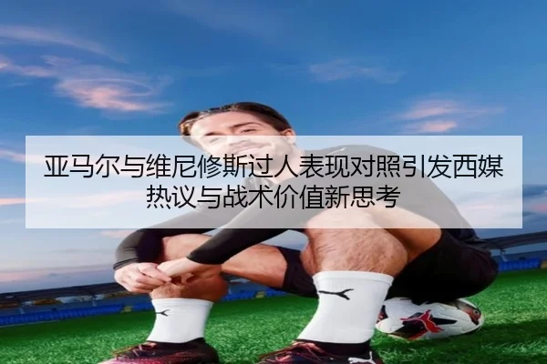 亚马尔与维尼修斯过人表现对照引发西媒热议与战术价值新思考